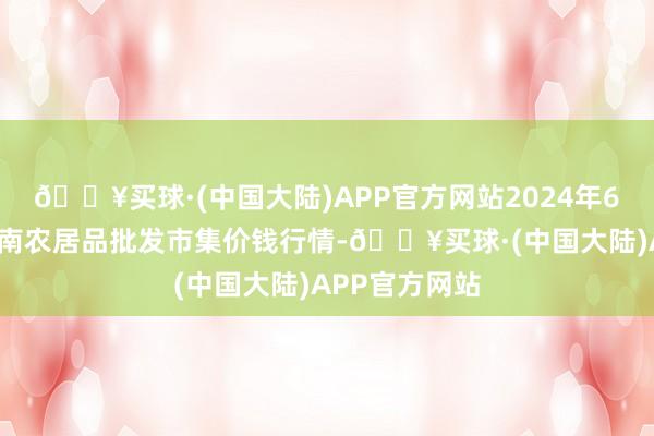 🔥买球·(中国大陆)APP官方网站2024年6月6日佛山中南农居品批发市集价钱行情-🔥买球·(中国大陆)APP官方网站