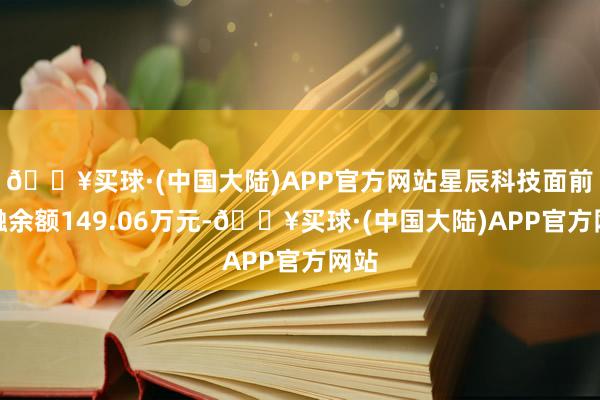 🔥买球·(中国大陆)APP官方网站星辰科技面前两融余额149.06万元-🔥买球·(中国大陆)APP官方网站