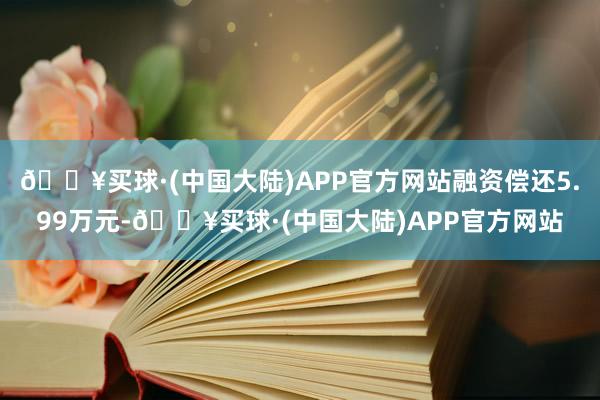 🔥买球·(中国大陆)APP官方网站融资偿还5.99万元-🔥买球·(中国大陆)APP官方网站