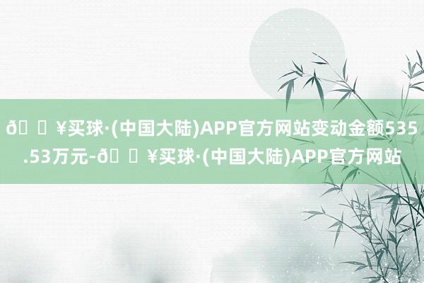 🔥买球·(中国大陆)APP官方网站变动金额535.53万元-🔥买球·(中国大陆)APP官方网站