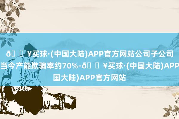 🔥买球·(中国大陆)APP官方网站公司子公司金宝电子当今产能欺骗率约70%-🔥买球·(中国大陆)APP官方网站