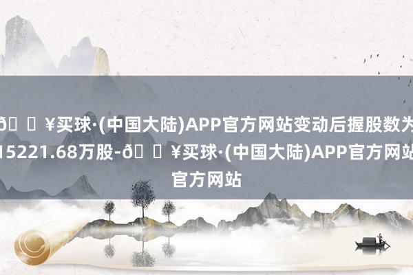 🔥买球·(中国大陆)APP官方网站变动后握股数为15221.68万股-🔥买球·(中国大陆)APP官方网站