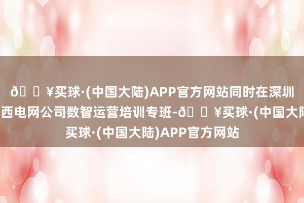 🔥买球·(中国大陆)APP官方网站同时在深圳华为基地开展广西电网公司数智运营培训专班-🔥买球·(中国大陆)APP官方网站