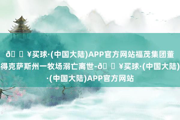 🔥买球·(中国大陆)APP官方网站福茂集团董事长赵安吉在得克萨斯州一牧场溺亡离世-🔥买球·(中国大陆)APP官方网站