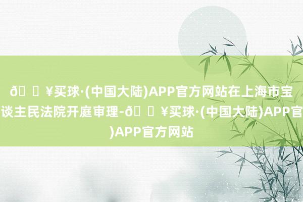 🔥买球·(中国大陆)APP官方网站在上海市宝山区东谈主民法院开庭审理-🔥买球·(中国大陆)APP官方网站