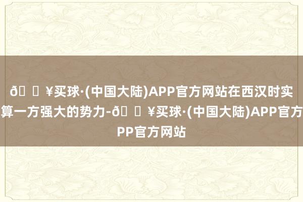 🔥买球·(中国大陆)APP官方网站在西汉时实力也算一方强大的势力-🔥买球·(中国大陆)APP官方网站