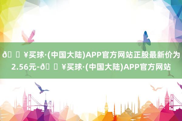 🔥买球·(中国大陆)APP官方网站正股最新价为2.56元-🔥买球·(中国大陆)APP官方网站