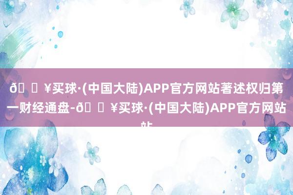 🔥买球·(中国大陆)APP官方网站著述权归第一财经通盘-🔥买球·(中国大陆)APP官方网站