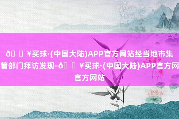 🔥买球·(中国大陆)APP官方网站经当地市集监管部门拜访发现-🔥买球·(中国大陆)APP官方网站