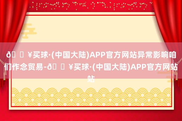 🔥买球·(中国大陆)APP官方网站异常影响咱们作念贸易-🔥买球·(中国大陆)APP官方网站