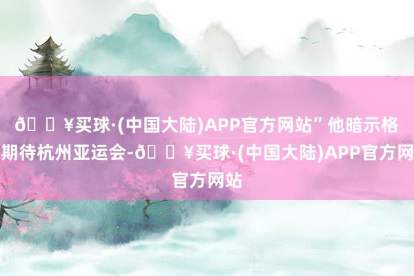 🔥买球·(中国大陆)APP官方网站”他暗示格外期待杭州亚运会-🔥买球·(中国大陆)APP官方网站