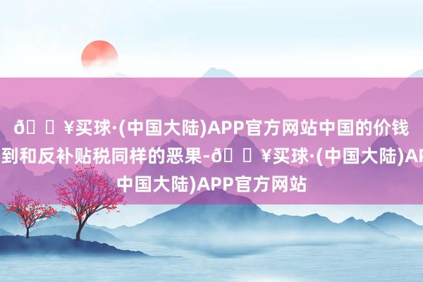 🔥买球·(中国大陆)APP官方网站中国的价钱喜悦必须达到和反补贴税同样的恶果-🔥买球·(中国大陆)APP官方网站