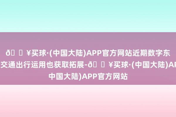 🔥买球·(中国大陆)APP官方网站近期数字东说念主民币交通出行运用也获取拓展-🔥买球·(中国大陆)APP官方网站