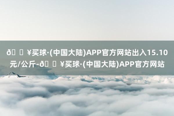 🔥买球·(中国大陆)APP官方网站出入15.10元/公斤-🔥买球·(中国大陆)APP官方网站