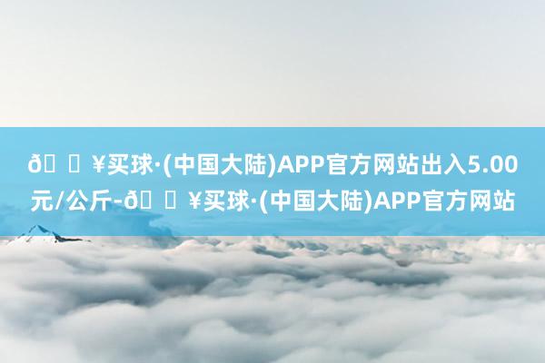 🔥买球·(中国大陆)APP官方网站出入5.00元/公斤-🔥买球·(中国大陆)APP官方网站