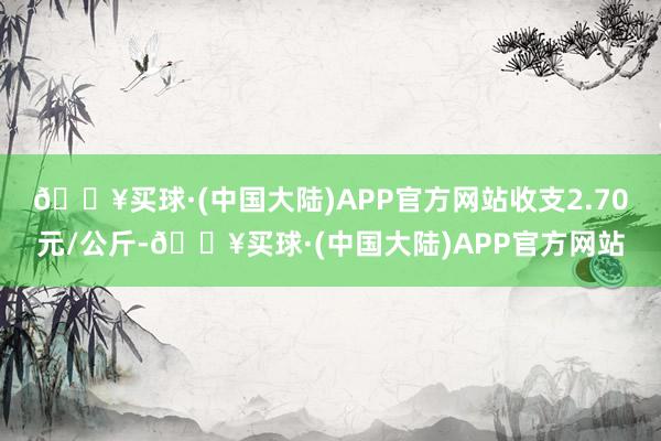 🔥买球·(中国大陆)APP官方网站收支2.70元/公斤-🔥买球·(中国大陆)APP官方网站