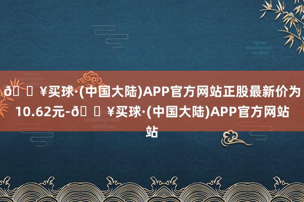 🔥买球·(中国大陆)APP官方网站正股最新价为10.62元-🔥买球·(中国大陆)APP官方网站