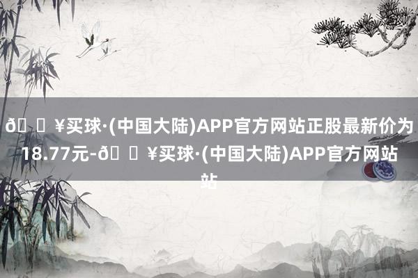 🔥买球·(中国大陆)APP官方网站正股最新价为18.77元-🔥买球·(中国大陆)APP官方网站