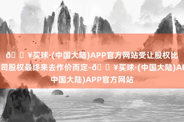 🔥买球·(中国大陆)APP官方网站受让股权比例以成见公司股权最终来去作价而定-🔥买球·(中国大陆)APP官方网站