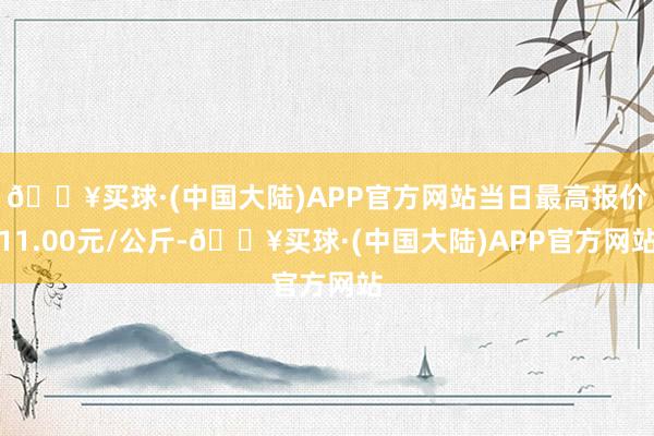 🔥买球·(中国大陆)APP官方网站当日最高报价11.00元/公斤-🔥买球·(中国大陆)APP官方网站