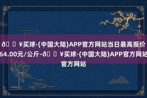 🔥买球·(中国大陆)APP官方网站当日最高报价64.00元/公斤-🔥买球·(中国大陆)APP官方网站