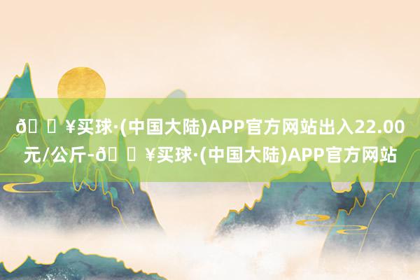 🔥买球·(中国大陆)APP官方网站出入22.00元/公斤-🔥买球·(中国大陆)APP官方网站