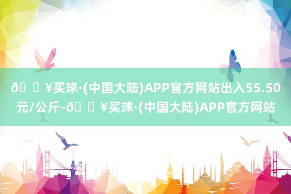 🔥买球·(中国大陆)APP官方网站出入55.50元/公斤-🔥买球·(中国大陆)APP官方网站