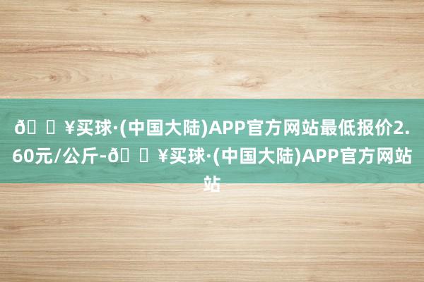 🔥买球·(中国大陆)APP官方网站最低报价2.60元/公斤-🔥买球·(中国大陆)APP官方网站