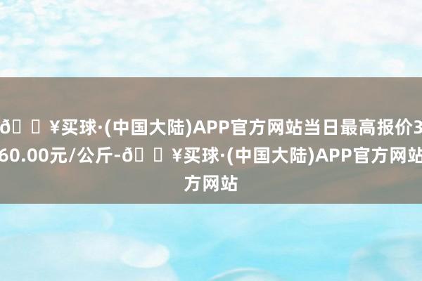 🔥买球·(中国大陆)APP官方网站当日最高报价360.00元/公斤-🔥买球·(中国大陆)APP官方网站