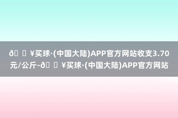 🔥买球·(中国大陆)APP官方网站收支3.70元/公斤-🔥买球·(中国大陆)APP官方网站