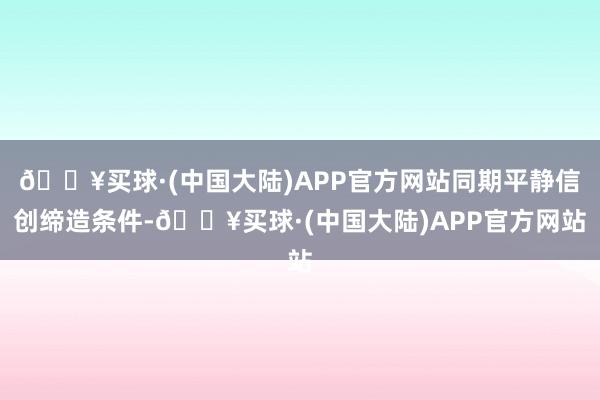 🔥买球·(中国大陆)APP官方网站同期平静信创缔造条件-🔥买球·(中国大陆)APP官方网站