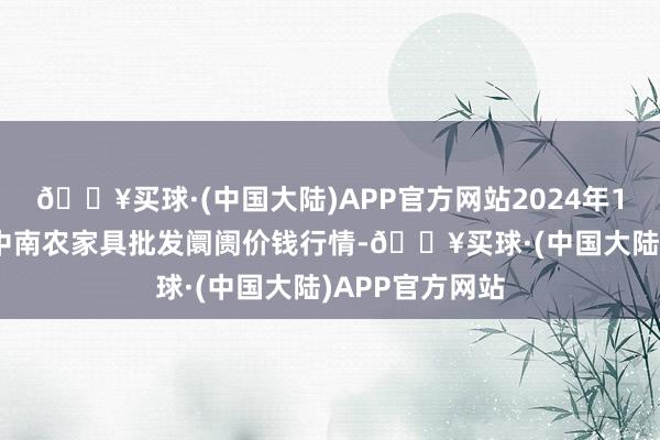 🔥买球·(中国大陆)APP官方网站2024年10月13日佛山中南农家具批发阛阓价钱行情-🔥买球·(中国大陆)APP官方网站