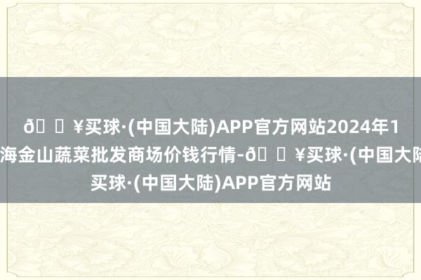 🔥买球·(中国大陆)APP官方网站2024年10月13日云南通海金山蔬菜批发商场价钱行情-🔥买球·(中国大陆)APP官方网站