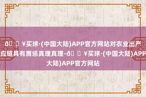 🔥买球·(中国大陆)APP官方网站对农业出产和食物供应链具有膺惩真理真理-🔥买球·(中国大陆)APP官方网站