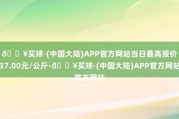 🔥买球·(中国大陆)APP官方网站当日最高报价37.00元/公斤-🔥买球·(中国大陆)APP官方网站