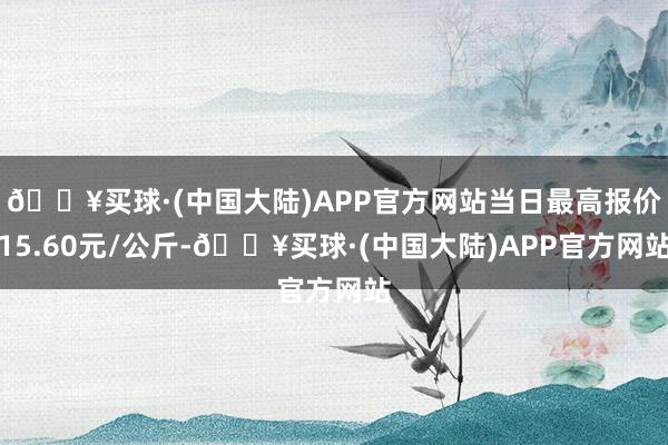 🔥买球·(中国大陆)APP官方网站当日最高报价15.60元/公斤-🔥买球·(中国大陆)APP官方网站