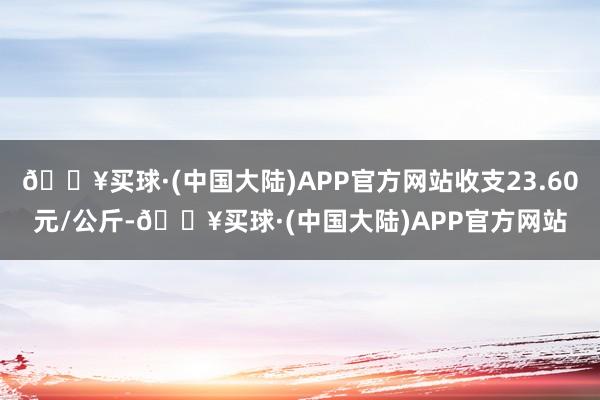 🔥买球·(中国大陆)APP官方网站收支23.60元/公斤-🔥买球·(中国大陆)APP官方网站