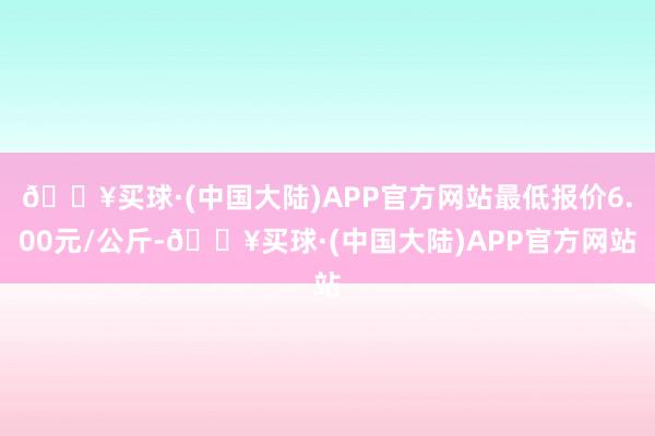 🔥买球·(中国大陆)APP官方网站最低报价6.00元/公斤-🔥买球·(中国大陆)APP官方网站