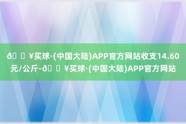 🔥买球·(中国大陆)APP官方网站收支14.60元/公斤-🔥买球·(中国大陆)APP官方网站