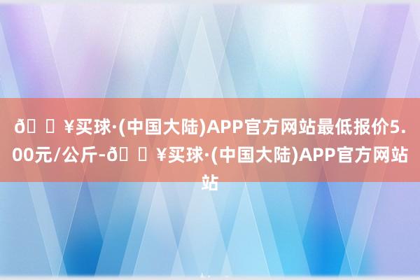 🔥买球·(中国大陆)APP官方网站最低报价5.00元/公斤-🔥买球·(中国大陆)APP官方网站