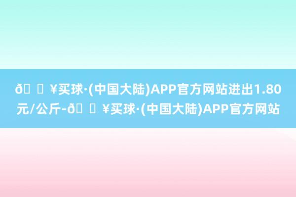 🔥买球·(中国大陆)APP官方网站进出1.80元/公斤-🔥买球·(中国大陆)APP官方网站