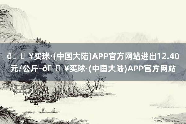 🔥买球·(中国大陆)APP官方网站进出12.40元/公斤-🔥买球·(中国大陆)APP官方网站