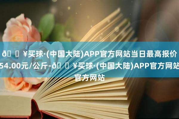 🔥买球·(中国大陆)APP官方网站当日最高报价54.00元/公斤-🔥买球·(中国大陆)APP官方网站