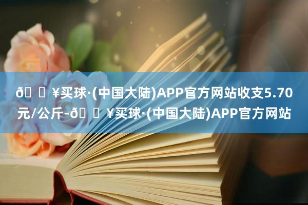 🔥买球·(中国大陆)APP官方网站收支5.70元/公斤-🔥买球·(中国大陆)APP官方网站