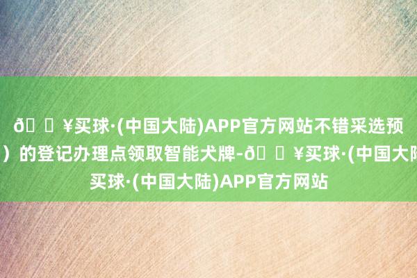 🔥买球·(中国大陆)APP官方网站不错采选预约到方位县（区）的登记办理点领取智能犬牌-🔥买球·(中国大陆)APP官方网站