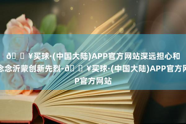 🔥买球·(中国大陆)APP官方网站深远担心和记念念沂蒙创新先烈-🔥买球·(中国大陆)APP官方网站