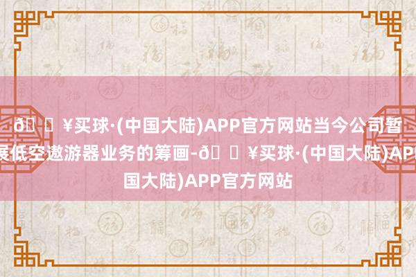 🔥买球·(中国大陆)APP官方网站当今公司暂时莫得开展低空遨游器业务的筹画-🔥买球·(中国大陆)APP官方网站