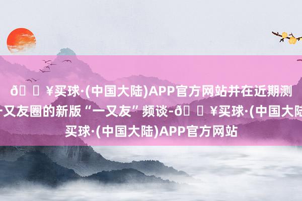 🔥买球·(中国大陆)APP官方网站并在近期测试了访佛微信一又友圈的新版“一又友”频谈-🔥买球·(中国大陆)APP官方网站