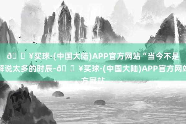 🔥买球·(中国大陆)APP官方网站“当今不是解说太多的时辰-🔥买球·(中国大陆)APP官方网站