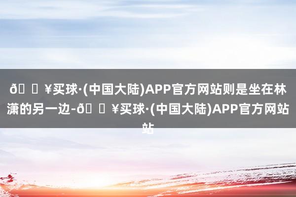 🔥买球·(中国大陆)APP官方网站则是坐在林潇的另一边-🔥买球·(中国大陆)APP官方网站